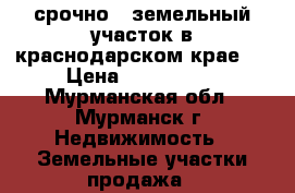 срочно!!!земельный участок в краснодарском крае!!! › Цена ­ 1 050 000 - Мурманская обл., Мурманск г. Недвижимость » Земельные участки продажа   